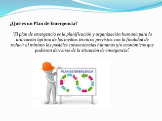 ¿Qué es un Plan de Emergencia?
“El plan de emergencia es la planificación y organización humana para la
utilización óptima de los medios técnicos previstos con la finalidad de
reducir al mínimo las posibles consecuencias humanas y/o económicas que
pudieran derivarse de la situación de emergencia”.
 
