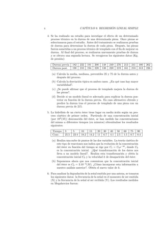 x CAPÍTULO 9. REGRESIÓN LINEAL SIMPLE
4. Se ha realizado un estudio para investigar el efecto de un determinado
proceso térmico en la dureza de una determinada pieza. Once piezas se
seleccionaron para el estudio. Antes del tratamiento se realizaron pruebas
de dureza para determinar la dureza de cada pieza. Después, las piezas
fueron sometidas a un proceso térmico de templado con el fin de mejorar su
dureza. Al final del proceso, se realizaron nuevamente pruebas de dureza
y se obtuvo una segunda lectura. Se recogieron los siguientes datos (Kg.
de presión):
Dureza previa 182 232 191 200 148 249 276 213 241 480 262
Dureza post. 198 210 194 220 138 220 219 161 210 313 226
(a) Calcula la media, mediana, percentiles 25 y 75 de la dureza antes y
después del proceso.
(b) Calcula la desviación típica en ambos casos. ¿En qué caso hay mayor
variabilidad?.
(c) ¿Se puede afirmar que el proceso de templado mejora la dureza de
las piezas?.
(d) Decide si un modelo lineal es adecuado para explicar la dureza pos-
terior en función de la dureza previa. En caso afirmativo obtenlo y
predice la dureza tras el proceso de templado de una pieza con un
dureza previa de 215.
5. La hidrólisis de un cierto éster tiene lugar en medio ácido según un pro-
ceso cinético de primer orden. Partiendo de una concentración inicial
(por 103
(M)) desconocida del éster, se han medido las concentraciones
del mismo a diferentes tiempos (en minutos) obteniéndose los resultados
siguientes:
Tiempo 3 5 10 15 20 30 40 50 60 75 90
Conc. 25.5 23.4 18.2 14.2 11 6.7 4.1 2.5 1.5 0.7 0.4
(a) Realiza una nube de puntos de las dos variables. La teoría cinética de
este tipo de reacciones nos indica que la evolución de la concentración
del éster en función del tiempo se rige por Ct = C0e−kt
, donde C0
es la concentración inicial. ¿Qué transformación de los datos nos
lleva a un modelo lineal?. Realiza esta transformación y obtén la
concentración inicial C0 y la velocidad k de desaparición del éster.
(b) Suponemos ahora que nos comunican que la concentración inicial
del éster es C0 = 3.10−2
(M). ¿Cómo incorporar esta información a
nuestro análisis anterior?. Obtén el nuevo valor de k.
6. Para analizar la degradación de la señal emitida por una antena, se tomaron
los siguientes datos: la frecuencia de la señal en el momento de ser emitida
(X) y la frecuencia de la señal al ser recibida (Y). Los resultados medidos
en Megahercios fueron:
 