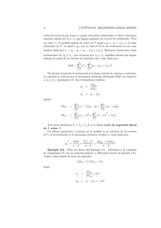 iv CAPÍTULO 9. REGRESIÓN LINEAL SIMPLE
todas las rectas la que mejor se ajuste a los datos observados, es decir, buscamos
aquellos valores de β0 y β1 que hagan mínimos los errores de estimación. Para
un valor xi, el modelo estima un valor en Y igual a
ˆ
yi = β0 + β1xi y el valor
observado en Y es igual a yi, con lo cual el error de estimación en ese caso
vendría dado por ei = yi −
ˆ
yi = yi − (β0 + β1xi). Entonces tomaremos como
estimaciones de β0 y β1 , que notamos por
ˆ
β0 y
ˆ
β1, aquellos valores que hagan
mínima la suma de los errores al cuadrado, que viene dada por:
SSE =
n
X
i=1
e2
i =
n
X
i=1
yi − (β0 + β1xi)2
De ahí que al método de estimación se le llame método de mínimos cuadrados.
La solución se obtiene por el mecanismo habitual, derivando SSE con respecto
a β0 y β1 e igualando a 0. Los estimadores resultan:
ˆ
β1 =
SSxy
SSxx
ˆ
β0 =
−
y −
ˆ
β1
−
x
siendo:
SSxy =
n
X
i=1
(xi −
−
x)(yi −
−
y) =
n
X
i=1
xiyi − n
−
x
−
y,
SSxx =
n
X
i=1
(xi −
−
x)2
=
n
X
i=1
x2
i − n
−
x
2
= nσ2
x
A la recta resultante
ˆ
Y =
ˆ
β0 +
ˆ
β1X se le llama recta de regresión lineal
de Y sobre X.
Un último parámetro a estimar en el modelo es la varianza de los errores
(σ2
). A su estimador se le denomina varianza residual y viene dada por:
^
sR
2
=
SSE
n − 2
=
Pn
i=1 e2
i
n − 2
=
SSyy −
ˆ
β1SSxy
n − 2
Ejemplo 9.2. Para los datos del Ejemplo 9.1. referentes a la cantidad
de compresion (Y ) de un material aislante a diferentes niveles de presión (X),
vamos a determinar la recta de regresión.
SSxy = 7, SSxx = 10
luego
ˆ
β1 =
SSxy
SSxx
= 0.7
ˆ
β0 =
−
y −
ˆ
β1
−
x = −0.1
 