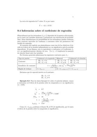 v
La recta de regresión de Y sobre X es por tanto:
ˆ
Y = −0.1 + 0.7X
9.4 Inferencias sobre el coeficiente de regresión
Observábamos que los estimadores
ˆ
β0 y
ˆ
β1 dependen de la muestra seleccionada,
por lo tanto son variables aleatorias y presentarán una distribución de probabil-
idad. Estas distribuciones de probabilidad de los estimadores pueden utilizarse
para construir intervalos de confianza o contrastes sobre los parámetros del
modelo de regresión.
Al comienzo del capítulo nos planteábamos como uno de los objetivos el de-
cidir si el efecto de la variable independiente es o no significativo para la variable
dependiente. Si nos fijamos, esto es equivalente a contrastar si el coeficiente β1
es o no significativamente distinto de cero. Un β1 = 0 implicaría la ausencia
de relación lineal entre las variables.
En términos generales planteamos los siguientes contrastes para β1 :
Tipo de prueba Unilateral a la izquierda Bilateral Unilateral a la derecha
Contraste
H0 : β1 = b1
H1 : β1 < b1
H0 : β1 = b1
H1 : β1 6= b1
H0 : β1 = b1
H1 : β1 > b1
Estadístico de contraste t =
ˆ
β1−b1
q
^
sR
2
/SSxx
, con
^
sR
2
=
SSyy−
ˆ
β1SSxy
n−2
Región de rechazo t < ta,n−2 |t| > t1−a/2,n−2 t > t1−a,n−2
Decíamos que de especial interés es el contraste:
H0 : β1 = 0
H1 : β1 6= 0
Ejemplo 9.3 Para los datos Ejemplo 9.1 sobre el material aislante, vamos
a contrastar si el efecto de la presión sobre la compresión es o no significativo
(α = 0.05)
ˆ
β1 = 0.7
^
sR
2
=
SSyy −
ˆ
β1SSxy
n − 2
= 0.367
SSxx = 10
t =
β1 − 0
p
s2/SSxx
= 3.7
t0.975,3 = 3.18
Como |t| > t0.975,3 podemos rechazar H0 al 5% de significación, por lo tanto
el efecto de la presión sobre la compresión es significativo.
 