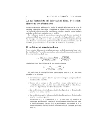 vi CAPÍTULO 9. REGRESIÓN LINEAL SIMPLE
9.5 El coeficiente de correlación lineal y el coefi-
ciente de determinación
Nuestro objetivo en adelante será medir la bondad del ajuste de la recta de
regresión a los datos observados y cuantificar al mismo tiempo el grado de aso-
ciación lineal existente entre las variables en cuestión. A mejor ajuste, mejores
serán las predicciones realizadas con el modelo.
La evaluación global de una recta de regresión puede hacerse mediante la
varianza residual, que como sabemos es un índice de la precisión del modelo.
Sin embargo, esta medida no es útil para comparar rectas de regresión de vari-
ables distintas, o comparar el grado de asociación lineal entre distintos pares de
variables, ya que depende de las unidades de medida de las variables.
El coeficiente de correlación lineal
Como solución al inconveniente planteado, para medir la asociación lineal entre
dos variables X e Y se utiliza una medida adimensional denominada coeficiente
de correlación lineal, dado por:
r =
E[(X − E(X))(Y − E(Y )]
p
V AR(X)V AR(Y )
=
p
V AR(X)
p
V AR(Y )
β1
y su estimación a partir de datos de una muestra resulta:
ˆ
r =
SSxy
p
SSxxSSyy
=
√
SSxx
p
SSyy
ˆ
β1
El coeficiente de correlación lineal toma valores entre -1 y 1 y su inter-
pretación es la siguiente:
• Un valor cercano o igual a 0 indica respectivamente poca o ninguna relación
lineal entre las variables.
• Cuanto más se acerque en valor absoluto a 1 mayor será el grado de aso-
ciación lineal entre las variables. Un coeficiente igual a 1 en valor absoluto
indica una dependencia lineal exacta entre las variables.
• Un coeficiente positivo indica asociación lineal positiva, es decir, tienden
a variar en el mismo sentido.
• Un coeficiente negativo indica asociación lineal negativa, es decir, tienden
a variar en sentido opuesto.
Nótese que si β1 = 0 entonces r = 0 , en cuyo caso hay ausencia de
linealidad. Por lo tanto, contrastar si el coeficiente de correlación lineal
es significativamente distinto de 0 sería equivalente a contrastar si β1 es
significativamente distinto de cero, contraste que ya vimos en la sección
anterior.
 