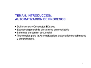 1
• Definiciones y Conceptos Básicos
• Esquema general de un sistema automatizado
• Sistemas de control secuencial
• Tecnologías para la Automatización: automatismos cableados
y programados.
TEMA 9. INTRODUCCIÓN.
AUTOMATIZACIÓN DE PROCESOS
 