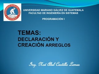 Ing. Noé Abel Castillo Lemus
UNIVERSIDAD MARIANO GÁLVEZ DE GUATEMALA
FACULTAD DE INGENIERÍA EN SISTEMAS
PROGRAMACIÓN I
TEMAS:
DECLARACIÓN Y
CREACIÓN ARREGLOS
 