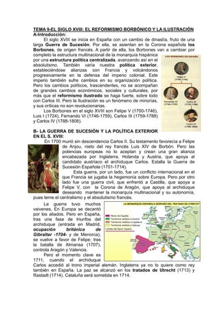 TEMA 9-EL SIGLO XVIII: EL REFORMISMO BORBÓNICO Y LA ILUSTRACIÓN
A-Introducción:
El siglo XVIII se inicia en España con un cambio de dinastía, fruto de una
larga Guerra de Sucesión. Por ella, se asientan en la Corona española los
Borbones, de origen francés. A partir de ella, los Borbones van a cambiar por
completo la estructura multinacional de la monarquía hispánica
por una estructura política centralizada, avanzando así en el
absolutismo. También varía nuestra política exterior,
estableciéndose alianzas con Francia y volcándonos
progresivamente en la defensa del imperio colonial. Este
imperio también sufre cambios en su organización política.
Pero los cambios políticos, trascendentes, no se acompañan
de grandes cambios económicos, sociales y culturales, por
más que el reformismo ilustrado se haga fuerte, sobre todo
con Carlos III. Pero la Ilustración es un fenómeno de minorías,
y sus críticas no son revolucionarias.
Los Borbones en el siglo XVIII son Felipe V (1700-1746),
Luis I (1724), Fernando VI (1746-1759), Carlos III (1759-1788)
y Carlos IV (1788-1808).
B- LA GUERRA DE SUCESIÓN Y LA POLÍTICA EXTERIOR
EN EL S. XVIII:
En 1700 murió sin descendencia Carlos II. Su testamento favorecía a Felipe
de Anjou, nieto del rey francés Luis XIV de Borbón. Pero las
potencias europeas no lo aceptan y crean una gran alianza
encabezada por Inglaterra, Holanda y Austria, que apoya al
candidato austríaco el archiduque Carlos. Estalla la Guerra de
Sucesión Española (1701-1714).
Esta guerra, por un lado, fue un conflicto internacional en el
que Francia se jugaba la hegemonía sobre Europa. Pero por otro
lado fue una guerra civil, que enfrentó a Castilla, que apoya a
Felipe V, con la Corona de Aragón, que apoya al archiduque
deseando mantener la monarquía multinacional y su autonomía,
pues teme el centralismo y el absolutismo francés.
La guerra tuvo muchos
vaivenes, En Europa se decantó
por los aliados. Pero en España,
tras una fase de triunfos del
archiduque (entrada en Madrid,
ocupación británica de
Gibraltar -1704- y de Menorca),
se vuelve a favor de Felipe; tras
la batalla de Almansa (1707),
controla Aragón y Valencia.
Pero el momento clave es
1711, cuando el archiduque
Carlos accedió al trono imperial alemán. Inglaterra ya no lo quiere como rey
también en España. La paz se alcanzó en los tratados de Utrecht (1713) y
Rastadt (1714). Cataluña será sometida en 1714.
 