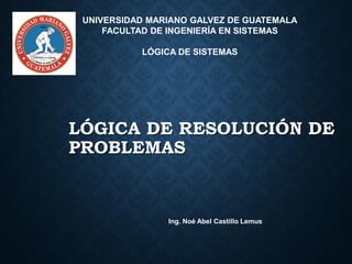 LÓGICA DE RESOLUCIÓN DE
PROBLEMAS
Ing. Noé Abel Castillo Lemus
UNIVERSIDAD MARIANO GALVEZ DE GUATEMALA
FACULTAD DE INGENIERÍA EN SISTEMAS
LÓGICA DE SISTEMAS
 