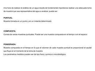 A la hora de realizar el análisis de un agua resulta de fundamental importancia realizar una adecuada toma
de muestra que sea representativa del agua a analizar, puede ser:
PUNTUAL:
Muestra tomada en un punto y en un instante determinado
COMPUESTA:
Consta de varias muestras puntuales. Puede ser una muestra compuesta en el tiempo o en el espacio
PONDERADA:
Muestra compuesta en el tiempo en la que el volumen de cada muestra puntual es proporcional al caudal
que fluye en el momento de la toma de muestra
Los parámetros medidos pueden ser de tipo físico, químico o microbiológico
 
