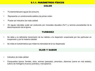 • Se debe a la deficiente transmisión de luz debida a la dispersión ocasionada por las partículas en
suspensión y por la materia coloidal
• Se mide en turbidímetros que miden la intensidad de la luz dispersada
• Fundamental para aguas de consumo
• Representa un condicionante estético de primer orden
• Puede ser indicativo de mala calidad
• En aguas naturales suele ser producido por minerales disueltos (Fe3+) y taninos procedentes de la
descomposición de la lignina
• Indicativo de mala calidad
• Compuestos típicos: fenoles, cloro, aminas (pescado), amoniaco, diaminas (carne en mal estado),
sulfuro de hidrógeno (huevos podridos), mercaptanos
9.1.1. PARÁMETROS FÍSICOS
COLOR
TURBIDEZ
OLOR Y SABOR
 