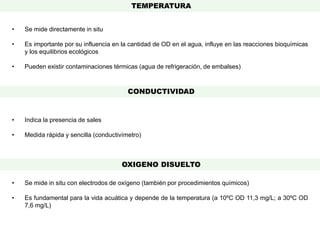 • Se mide directamente in situ
• Es importante por su influencia en la cantidad de OD en el agua, influye en las reacciones bioquímicas
y los equilibrios ecológicos
• Pueden existir contaminaciones térmicas (agua de refrigeración, de embalses)
• Indica la presencia de sales
• Medida rápida y sencilla (conductivímetro)
• Se mide in situ con electrodos de oxígeno (también por procedimientos químicos)
• Es fundamental para la vida acuática y depende de la temperatura (a 10ºC OD 11,3 mg/L; a 30ºC OD
7,6 mg/L)
TEMPERATURA
CONDUCTIVIDAD
OXIGENO DISUELTO
 