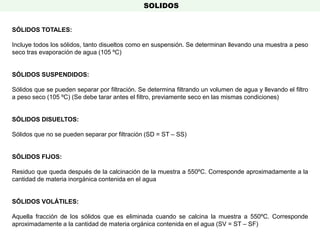 SÓLIDOS TOTALES:
Incluye todos los sólidos, tanto disueltos como en suspensión. Se determinan llevando una muestra a peso
seco tras evaporación de agua (105 ºC)
SÓLIDOS SUSPENDIDOS:
Sólidos que se pueden separar por filtración. Se determina filtrando un volumen de agua y llevando el filtro
a peso seco (105 ºC) (Se debe tarar antes el filtro, previamente seco en las mismas condiciones)
SÓLIDOS DISUELTOS:
Sólidos que no se pueden separar por filtración (SD = ST – SS)
SÓLIDOS FIJOS:
Residuo que queda después de la calcinación de la muestra a 550ºC. Corresponde aproximadamente a la
cantidad de materia inorgánica contenida en el agua
SÓLIDOS VOLÁTILES:
Aquella fracción de los sólidos que es eliminada cuando se calcina la muestra a 550ºC. Corresponde
aproximadamente a la cantidad de materia orgánica contenida en el agua (SV = ST – SF)
SOLIDOS
 