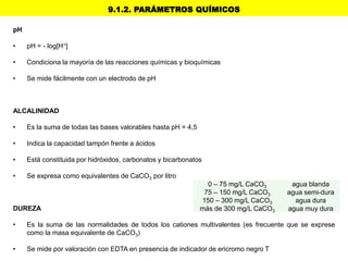 9.1.2. PARÁMETROS QUÍMICOS
pH
• pH = - log[H+]
• Condiciona la mayoría de las reacciones químicas y bioquímicas
• Se mide fácilmente con un electrodo de pH
ALCALINIDAD
• Es la suma de todas las bases valorables hasta pH = 4,5
• Indica la capacidad tampón frente a ácidos
• Está constituida por hidróxidos, carbonatos y bicarbonatos
• Se expresa como equivalentes de CaCO3 por litro
DUREZA
• Es la suma de las normalidades de todos los cationes multivalentes (es frecuente que se exprese
como la masa equivalente de CaCO3)
• Se mide por valoración con EDTA en presencia de indicador de ericromo negro T
0 – 75 mg/L CaCO3 agua blanda
75 – 150 mg/L CaCO3 agua semi-dura
150 – 300 mg/L CaCO3 agua dura
más de 300 mg/L CaCO3 agua muy dura
 