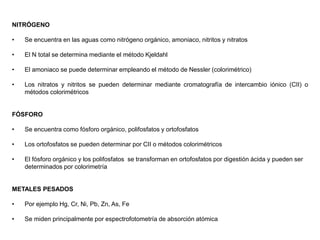 NITRÓGENO
• Se encuentra en las aguas como nitrógeno orgánico, amoniaco, nitritos y nitratos
• El N total se determina mediante el método Kjeldahl
• El amoniaco se puede determinar empleando el método de Nessler (colorimétrico)
• Los nitratos y nitritos se pueden determinar mediante cromatografía de intercambio iónico (CII) o
métodos colorimétricos
FÓSFORO
• Se encuentra como fósforo orgánico, polifosfatos y ortofosfatos
• Los ortofosfatos se pueden determinar por CII o métodos colorimétricos
• El fósforo orgánico y los polifosfatos se transforman en ortofosfatos por digestión ácida y pueden ser
determinados por colorimetría
METALES PESADOS
• Por ejemplo Hg, Cr, Ni, Pb, Zn, As, Fe
• Se miden principalmente por espectrofotometría de absorción atómica
 