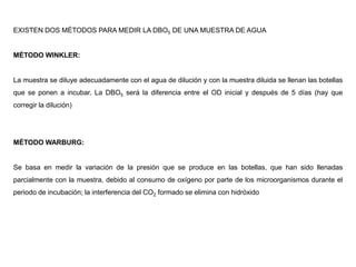 EXISTEN DOS MÉTODOS PARA MEDIR LA DBO5 DE UNA MUESTRA DE AGUA
MÉTODO WINKLER:
La muestra se diluye adecuadamente con el agua de dilución y con la muestra diluida se llenan las botellas
que se ponen a incubar. La DBO5 será la diferencia entre el OD inicial y después de 5 días (hay que
corregir la dilución)
MÉTODO WARBURG:
Se basa en medir la variación de la presión que se produce en las botellas, que han sido llenadas
parcialmente con la muestra, debido al consumo de oxígeno por parte de los microorganismos durante el
periodo de incubación; la interferencia del CO2 formado se elimina con hidróxido
 