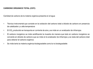 CARBONO ORGÁNICO TOTAL (COT):
Cantidad de carbono de la materia orgánica presente en el agua
• Técnica instrumental que consiste en la oxidación del carbono total a dióxido de carbono en presencia
de catalizador y a alta temperatura
• El CO2 producido se transporta en corriente de aire y se mide en un analizador de infrarrojos
• El carbono inorgánico se mide acidificando la muestra de manera que todo en carbono inorgánico se
convierte en dióxido de carbono que se mide en le analizador de infrarrojos y se resta del carbono total
para obtener el carbono orgánico
• Se mide tanto la materia orgánica biodegradable como la no biodegradable
 