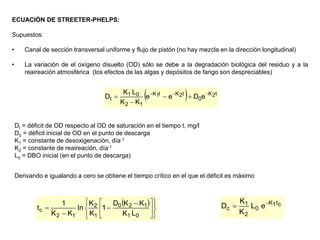 ECUACIÓN DE STREETER-PHELPS:
Supuestos:
• Canal de sección transversal uniforme y flujo de pistón (no hay mezcla en la dirección longitudinal)
• La variación de el oxígeno disuelto (OD) sólo se debe a la degradación biológica del residuo y a la
reaireación atmosférica (los efectos de las algas y depósitos de fango son despreciables)
  t
2
K
0
t
2
K
t
1
K
1
2
0
1
t e
D
e
e
K
K
L
K
D 






Dt = déficit de OD respecto al OD de saturación en el tiempo t, mg/l
D0 = déficit inicial de OD en el punto de descarga
K1 = constante de desoxigenación, día-1
K2 = constante de reaireación, día-1
L0 = DBO inicial (en el punto de descarga)
Derivando e igualando a cero se obtiene el tiempo crítico en el que el déficit es máximo
 















 



0
1
1
2
0
1
2
1
2
c
L
K
K
K
D
1
K
K
ln
K
K
1
t
c
t
1
K
0
2
1
c e
L
K
K
D 

 