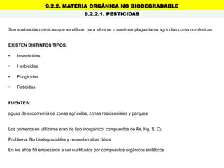 9.2.2. MATERIA ORGÁNICA NO BIODEGRADABLE
9.2.2.1. PESTICIDAS
Son sustancias químicas que se utilizan para eliminar o controlar plagas tanto agrícolas como domésticas
EXISTEN DISTINTOS TIPOS:
• Insecticidas
• Herbicidas
• Fungicidas
• Raticidas
FUENTES:
aguas de escorrentía de zonas agrícolas, zonas residenciales y parques
Los primeros en utilizarse eran de tipo inorgánico: compuestos de As, Hg, S, Cu
Problema: No biodegradables y requerían altas dósis
En los años 50 empezaron a ser sustituidos por compuestos orgánicos sintéticos
 