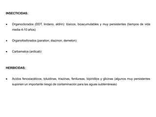 INSECTICIDAS:
 Organoclorados (DDT, lindano, aldrin): tóxicos, bioacumulables y muy persistentes (tiempos de vida
media 4-10 años)
 Organofosforados (paration, diazinon, demeton)
 Carbamatos (ardicab)
HERBICIDAS:
 Acidos fenoxiacéticos, toluidinas, triazinas, fenilureas, bipiridilos y glicinas (algunos muy persistentes
suponen un importante riesgo de contaminación para las aguas subterráneas)
 