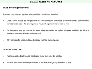 9.2.2.2. FASES NO ACUOSAS
PCBs (bifenilos policlorados):
Líquidos muy estables con baja inflamabilidad y excelentes aislantes
 Usos: como fluidos de refrigeración en transformadores eléctricos y condensadores, como fluidos
transportadores de calor en maquinaria industrial, agentes limpiadores de tinta
 Se transporta por los cauces de agua adsorbido sobre partículas de polvo (también por el aire
mediante aves migratorias y volatilización)
 Muy persistente, bioacumulable, tóxicos y muchos cancerígenos
ACEITES Y GRASAS:
 Fuentes: restos de alimentos, aceites de freír y derivados del petróleo
 Forman películas flotantes que impiden la entrada de oxígeno y afectan a la vida
 