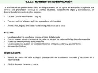 9.2.2.3. NUTRIENTES: EUTROFIZACIÓN
La eutrofización se puede definir como el enriquecimiento de las aguas en nutrientes inorgánicos que
provoca una proliferación excesiva de plantas acuáticas, especialmente algas y cianobacterias, en
detrimento del crecimiento de otras especies
 Causas: Aporte de nutrientes (N y P)
 Fuentes: vertidos urbanos, agrícolas y ganaderos e industriales
 Afecta a ríos, lagos y embalses y también algunas zonas de la costa
EFECTOS:
 Las algas cubren la superficie e impiden el paso de la luz solar
 Cuando mueren se dan procesos de degradación aerobia (se reduce el OD) y después anaerobia
 Muerte de otras especies y zona putrefacta
 Las cianobacterias pueden ser tóxicas (irritaciones en la piel, oculares y gastroenteritis)
 Mareas rojas (tóxicas)
CONSECUENCIAS:
 Perdida de zonas de valor ecológico (desaparición de ecosistemas naturales y reducción en la
biodiversidad)
 Pérdida de zonas de recreo y pesca
 