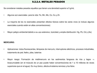 9.2.2.4. METALES PESADOS
Se consideran metales pesados aquellos que tienen una densidad superior a 5 g/mL
• Algunos son esenciales para la vida: Fe, Mn, Mo, Co, Cu y Zn
• La mayoría de los no esenciales presentan efectos tóxicos sobre los seres vivos (e incluso algunos
esenciales cuando están en altas concentraciones)
• Mayor peligro ambiental debido a su uso extensivo, toxicidad y amplia distribución: Hg, Pb, Cd y (As)
MERCURIO:
• Aplicaciones: tubos fluorescentes, lámparas de mercurio, interruptores eléctricos, procesos industriales,
tratamiento de piel, fieltro, pilas, baterías
• Mayor riesgo: Formación de metilmercurio en los sedimentos fangosos de ríos y lagos 
bioacumulable (en el músculo de un pez puede haber concentraciones de 1 a 10 millones de veces
superiores que en el agua). Es muy tóxico, afecta al sistema nervioso y los fetos
 