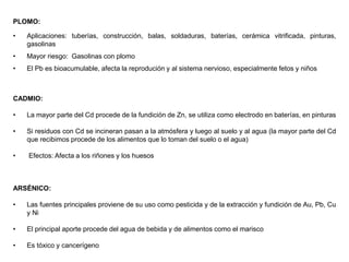 PLOMO:
• Aplicaciones: tuberías, construcción, balas, soldaduras, baterías, cerámica vitrificada, pinturas,
gasolinas
• Mayor riesgo: Gasolinas con plomo
• El Pb es bioacumulable, afecta la reprodución y al sistema nervioso, especialmente fetos y niños
CADMIO:
• La mayor parte del Cd procede de la fundición de Zn, se utiliza como electrodo en baterías, en pinturas
• Si residuos con Cd se incineran pasan a la atmósfera y luego al suelo y al agua (la mayor parte del Cd
que recibimos procede de los alimentos que lo toman del suelo o el agua)
• Efectos: Afecta a los riñones y los huesos
ARSÉNICO:
• Las fuentes principales proviene de su uso como pesticida y de la extracción y fundición de Au, Pb, Cu
y Ni
• El principal aporte procede del agua de bebida y de alimentos como el marisco
• Es tóxico y cancerígeno
 