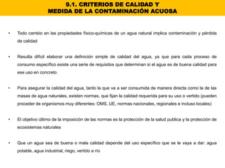 9.1. CRITERIOS DE CALIDAD Y
MEDIDA DE LA CONTAMINACIÓN ACUOSA
• Todo cambio en las propiedades físico-químicas de un agua natural implica contaminación y pérdida
de calidad
• Resulta difícil elaborar una definición simple de calidad del agua, ya que para cada proceso de
consumo específico existe una serie de requisitos que determinan si el agua es de buena calidad para
ese uso en concreto
• Para asegurar la calidad del agua, tanto la que va a ser consumida de manera directa como la de las
masas de agua naturales, existen normas, que fijan la calidad requerida para su uso o vertido (pueden
proceder de organismos muy diferentes: OMS, UE, normas nacionales, regionales e incluso locales)
• El objetivo último de la imposición de las normas es la protección de la salud publica y la protección de
ecosistemas naturales
• Que un agua sea de buena o mala calidad depende del uso específico que se le vaya a dar: agua
potable, agua industrial, riego, vertido a río
 