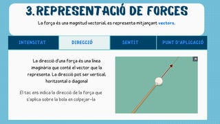 REPRESENTACIÓ DE FORCES
3.
La força és una magnitud vectorial, es representa mitjançant vectors.
INTENSITAT SENTIT
DIRECCIÓ PUNT D‘APLICACIÓ
La direcció d’una força és una línea
imaginària que conté el vector que la
representa. La direcció pot ser vertical,
horitzontal o diagonal
El tac ens indica la direcció de la força que
s’aplica sobre la bola en colpejar-la
 