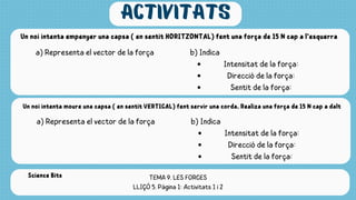 activitats
Un noi intenta empenyer una capsa ( en sentit HORITZONTAL) fent una força de 15 N cap a l‘esquerra
a) Representa el vector de la força b) Indica
Intensitat de la força:
Direcció de la força:
Sentit de la força:
Un noi intenta moure una capsa ( en sentit VERTICAL) fent servir una corda. Realiza una força de 15 N cap a dalt
a) Representa el vector de la força b) Indica
Intensitat de la força:
Direcció de la força:
Sentit de la força:
TEMA 9. LES FORCES
LLIÇÓ 5. Pàgina 1: Activitats 1 i 2
Science Bits
 