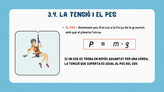 3.4. la tensió i el pes
EL PES - Anomenem pes d’un cos a la força de la gravetat
amb què el planeta l’atrau
SI UN COS ES TROBA EN REPÒS AGUANTAT PER UNA CORDA,
LA TENSIÓ QUE SUPORTA ÉS IGUAL AL PES DEL COS
 