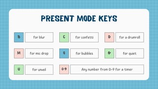 B for blur
M for mic drop
U for unveil
C for confetti
O for bubbles
0-9 Any number from 0-9 for a timer
D for a drumroll
Q for quiet
Present Mode Keys
 