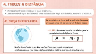A. forces a distància
Interaccions entre dos cossos que no estan en contacte.
La seva intensitat depèn de la distància entre els cossos:com major és la distància, menor n’és la intensitat.
A1. FORÇA GRAVITATORIA La gravetat és la força amb la qual tots els cossos
s’atrauen entre ells pel simple fet de tenir massa.
EL PES - Anomenem pes d’un cos a la força de la
gravetat amb què el planeta l’atrau
No s’ha de confondre el pes d’un cos (una força expressada en newtons)
amb la seva massa (una mesura de la quantitat de matèria, expressada en quilograms).
 