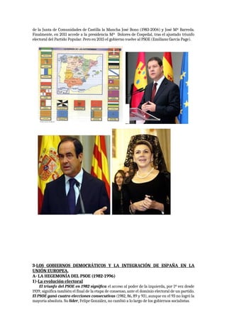 de la Junta de Comunidades de Castilla la Mancha José Bono (1983-2004) y José Mª Barreda.
Finalmente, en 2011 accede a la presidencia Mª Dolores de Cospedal, tras el ajustado triunfo
electoral del Partido Popular. Pero en 2015 el gobierno vuelve al PSOE (Emiliano García Page).
3-LOS GOBIERNOS DEMOCRÁTICOS Y LA INTEGRACIÓN DE ESPAÑA EN LA
UNIÓN EUROPEA.
A- LA HEGEMONÍA DEL PSOE (1982-1996)
1)-La evolución electoral
El triunfo del PSOE en 1982 significa el acceso al poder de la izquierda, por 1ª vez desde
1939; significa también el final de la etapa de consenso, ante el dominio electoral de un partido.
El PSOE ganó cuatro elecciones consecutivas (1982, 86, 89 y 93), aunque en el 93 no logró la
mayoría absoluta. Su líder, Felipe González, no cambió a lo largo de los gobiernos socialistas.
 