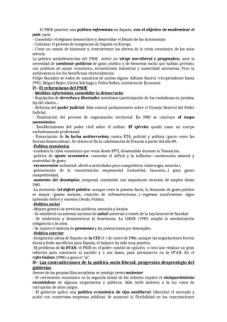El PSOE practicó una política reformista en España, con el objetivo de modernizar el
país; para:
- Consolidar el régimen democrático y desarrollar el Estado de las Autonomías
- Culminar el proceso de integración de España en Europa
- Crear un estado de bienestar y contrarrestar los efectos de la crisis económica de los años
setenta.
La política socialdemócrata del PSOE sufrió un viraje neo-liberal y pragmático, ante la
necesidad de combinar políticas de gasto público y de bienestar social que habían previsto,
con políticas de ajuste económico, reconversión industrial y austeridad necesarias. Pero la
ambivalencia les fue beneficiosa electoralmente.
Felipe González se rodeo de ministros de ambos signos: Alfonso Guerra (vicepresidente hasta
1991), Miguel Boyer, Carlos Solchaga y Pedro Solbes, ministros de Economía
2)- El reformismo del PSOE
- Medidas reformistas, consolidar la democracia:
- Regulación de derechos y libertades novedosos (participación de los ciudadanos en jurados,
ley del aborto…
- Reforma del poder judicial. Más control parlamentario sobre el Consejo General del Poder
Judicial.
- Finalización del proceso de organización territorial. En 1983 se concluyó el mapa
autonómico.
- Establecimiento del poder civil sobre el militar. El ejército quedó como un cuerpo
exclusivamente profesional.
- Potenciación de la lucha antiterrorista contra ETA, policial y política (pacto entre las
fuerzas democráticas). Se obtuvo al fin la colaboración de Francia a partir del año 84.
-Política económica
-combatir la crisis económica que venía desde 1973, desatendida durante la Transición.
-política de ajuste económico: controlar el déficit y la inflación—moderación salarial y
austeridad de gasto.
-reconversión industrial: afectó a actividades poco competitivas (siderurgia, minería);
-potenciación de la concentración empresarial (industrial, bancaria...) para ganar
competitividad.
-aumento del desempleo, temporal, combatido con importante creación de empleo desde
1985.
-La evolución del déficit público: aunque crece la presión fiscal, la demanda de gasto público
es mayor (gastos sociales, creación de infraestructuras...)--ingresos insuficientes: sigue
habiendo déficit y excesiva Deuda Pública.
-Política social
-Mejora general de servicios públicos, estatales y locales.
- Se estableció un sistema nacional de salud universal a través de la Ley General de Sanidad
- Se moderniza y democratizan la Enseñanza. La LOGSE (1990) amplió la escolarización
obligatoria a 16 años.
- Se mejoró el sistema de pensiones y las prestaciones por desempleo.
-Política exterior
-integración plena de España en la CEE el 1 de enero de 1986; aunque las negociaciones fueron
duras y hubo sacrificios para España, el balance ha sido muy positivo.
-El problema de la OTAN: el PSOE en el poder cambió de opinión y tuvo que realizar un gran
esfuerzo para convencer al partido y a sus bases, para permanecer en la OTAN. En el
referéndum (1986) y ganó el “sí”.
3)- Las contradicciones de la política socio liberal: progresivo desprestigio del
gobierno.
Dentro de las propias filas socialistas se produjo cierto malestar:
- El crecimiento económico en la segunda mitad de los ochenta implicó el enriquecimiento
escandaloso de algunos empresarios y políticos. Más tarde salieron a la luz casos de
corrupción de altos cargos.
- El gobierno aplicó una política económica de tipo neoliberal: liberalizó el mercado y
acabó con numerosas empresas públicas. Se aumentó la flexibilidad en las contrataciones
 