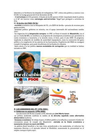 laborales y se facilitaron los despidos de trabajadores. UGT critica esta política y convoca (con
CC.OO.) la huelga general del 14 de Diciembre del 88.
- El terrorismo de ETA persistió. A finales de los 80 aparece el GAL (impulsado desde la policía
y el Mº del Interior como estrategia anti-terrorista “ilegal”)que persiguió a activistas de
ETA.
4)- El declive del PSOE (93-96)
-recesión económica tras la Olimpiada del 92 y la EXPO de Sevilla—penuria de recursos para
gastos sociales.
-debilidad política: gobierno en minoría, con el apoyo interesado del nacionalismo catalán
(CiU)
-las exigencias de la integración europea: en 1992 se firmó el tratado de Maastricht, con el
que se creaba la UE y se establecía un programa de convergencia económica que permitiría la
unión económica y monetaria, y la moneda única, el Euro, para el año 2000. El programa
implicaba la adopción de medidas de austeridad impopulares, como la contención del gasto
público y la congelación de los salarios de los funcionarios. El gobierno del PSOE no consiguió
cumplir el programa pero pudo beneficiarse de los fondos de cohesión.
-Salen ahora a la luz pública nuevos escándalos de corrupción que en realidad se habían
iniciado en 1989.
B- LOS GOBIERNOS DEL PP (1996-2004)
1)-Gobierno en minoría (1996-2000)
Las elecciones del 96 dan el poder al PP, liderado por José María Aznar.
-su política moderada confirmó la validez de la derecha española como alternativa
democrática moderna.
-bonanza económica: Se redujo el paro, el déficit público y la inflación y aumentó el índice de
crecimiento anual. Se cumple con Maastricht-- entrada en la Unión económica y
monetaria (el euro en enero del 2002).
-la política fiscal benefició a los más ricos, perjudicando a los asalariados, al reducirse los
impuestos directos; y el mercado laboral se flexibilizó, aumentando la precariedad en el
empleo (aunque el paro cayó).
 