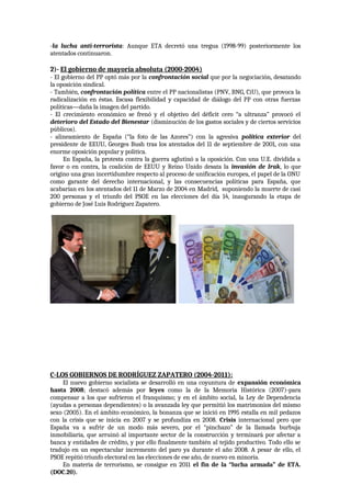 -la lucha anti-terrorista: Aunque ETA decretó una tregua (1998-99) posteriormente los
atentados continuaron.
2)- El gobierno de mayoría absoluta (2000-2004)
- El gobierno del PP optó más por la confrontación social que por la negociación, desatando
la oposición sindical.
- También, confrontación política entre el PP nacionalistas (PNV, BNG, CiU), que provoca la
radicalización en éstas. Escasa flexibilidad y capacidad de diálogo del PP con otras fuerzas
políticas—daña la imagen del partido.
- El crecimiento económico se frenó y el objetivo del déficit cero “a ultranza” provocó el
deterioro del Estado del Bienestar (disminución de los gastos sociales y de ciertos servicios
públicos).
- alineamiento de España (“la foto de las Azores”) con la agresiva política exterior del
presidente de EEUU, Georges Bush tras los atentados del 11 de septiembre de 2001, con una
enorme oposición popular y política.
En España, la protesta contra la guerra aglutinó a la oposición. Con una U.E. dividida a
favor o en contra, la coalición de EEUU y Reino Unido desata la invasión de Irak, lo que
origino una gran incertidumbre respecto al proceso de unificación europea, el papel de la ONU
como garante del derecho internacional, y las consecuencias políticas para España, que
acabarían en los atentados del 11 de Marzo de 2004 en Madrid, suponiendo la muerte de casi
200 personas y el triunfo del PSOE en las elecciones del día 14, inaugurando la etapa de
gobierno de José Luis Rodríguez Zapatero.
C-LOS GOBIERNOS DE RODRÍGUEZ ZAPATERO (2004-2011):
El nuevo gobierno socialista se desarrolló en una coyuntura de expansión económica
hasta 2008; destacó además por leyes como la de la Memoria Histórica (2007)-para
compensar a los que sufrieron el franquismo; y en el ámbito social, la Ley de Dependencia
(ayudas a personas dependientes) o la avanzada ley que permitió los matrimonios del mismo
sexo (2005). En el ámbito económico, la bonanza que se inició en 1995 estalla en mil pedazos
con la crisis que se inicia en 2007 y se profundiza en 2008. Crisis internacional pero que
España va a sufrir de un modo más severo, por el “pinchazo” de la llamada burbuja
inmobiliaria, que arruinó al importante sector de la construcción y terminará por afectar a
banca y entidades de crédito, y por ello finalmente también al tejido productivo. Todo ello se
tradujo en un espectacular incremento del paro ya durante el año 2008. A pesar de ello, el
PSOE repitió triunfo electoral en las elecciones de ese año, de nuevo en minoría.
En materia de terrorismo, se consigue en 2011 el fin de la “lucha armada” de ETA.
(DOC.20).
 