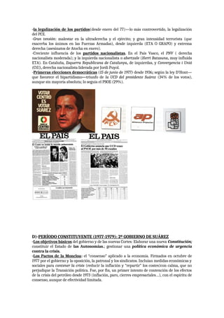 -la legalización de los partidos(desde enero del 77)—lo más controvertido, la legalización
del PCE.
-Gran tensión: malestar en la ultraderecha y el ejército; y gran intensidad terrorista (que
exacerba los ánimos en las Fuerzas Armadas), desde izquierda (ETA O GRAPO) y extrema
derecha (asesinatos de Atocha en enero).
-Creciente influencia de los partidos nacionalistas. En el País Vasco, el PNV ( derecha
nacionalista moderada); y la izquierda nacionalista o abertzale (Herri Batasuna, muy influida
ETA). En Cataluña, Esquerra Republicana de Catalunya, de izquierdas, y Convergencia i Unió
(CiU), derecha nacionalista liderada por Jordi Puyol.
-Primeras elecciones democráticas (15 de junio de 1977) desde 1936; según la ley D’Hont—
que favorece el bipartidismo---triunfo de la UCD del presidente Suárez (34% de los votos),
aunque sin mayoría absoluta; lo seguía el PSOE (29%).
D)-PERÍODO CONSTITUYENTE (1977-1979): 2º GOBIERNO DE SUÁREZ
-Los objetivos básicos del gobierno y de las nuevas Cortes: Elaborar una nueva Constitución;
constituir el Estado de las Autonomías.; gestionar una política económica de urgencia
contra la crisis.
-Los Pactos de la Moncloa: el “consenso” aplicado a la economía. Firmados en octubre de
1977 por el gobierno y la oposición, la patronal y los sindicatos. Incluían medidas económicas y
sociales para contener la crisis (reducir la inflación y “repartir” los costes)con calma, que no
perjudique la Transición política. Fue, por fin, un primer intento de contención de los efectos
de la crisis del petróleo desde 1973 (inflación, paro, cierres empresariales…), con el espíritu de
consenso, aunque de efectividad limitada.
 