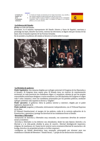 -La Jefatura del Estado:
El rey es el Jefe del Estado.
Funciones: es el máximo representante del Estado (dentro y fuera de España), sanciona y
promulga las leyes, disuelve las Cortes, convoca las elecciones, su figura está por encima de las
leyes, tiene el mando supremo de las Fuerzas Armadas.
En la sucesión a la jefatura del estado se favorece al varón sobre la mujer.
-La División de poderes:
Poder legislativo: dos cámaras elegidas por sufragio universal (el Congreso de los Diputados y
el Senado). El Congreso tiene mayor peso. El Senado tiene un carácter de representación
territorial, en cada provincia los ciudadanos eligen a 4 senadores, además de que las propias
comunidades autónomas designan a varios senadores. Los 350 diputados del Congreso se eligen
cada 4 años (máximo), entre los candidatos presentados por los partidos políticos, mediante
sufragio universal; todo español es elector y “elegible”.
Poder ejecutivo: el gobierno (lleva la política interior y exterior); elegido por el poder
legislativo, depende de él.
Poder judicial: juzgados y tribunales, teóricamente independientes, con el Tribunal Supremo
en la cima.
El Tribunal Constitucional, al margen de los poderes, cuida de la correcta aplicación de la
Constitución, y garantiza y protege los derechos de los ciudadanos frente al Estado.
-Derechos y libertades:
-declaración de derechos y libertades muy avanzada, con numerosos derechos de carácter
social y económico
-derechos y libertades (y los deberes) son abundantes; desde los más básicos (derecho a la
libertad y a la vida-queda abolida la pena de muerte-, libertad ideológica(de imprenta),
religiosa, de enseñanza, etc) hasta los de carácter socio-económico(libertad de asociación o de
huelga, derecho a la propiedad privada y a la libre empresa);
-configuran un Estado democrático muy avanzado, preocupado por alcanzar para sus
ciudadanos el Estado del Bienestar (“Estado Social...”) propio de las democracias avanzadas.
 