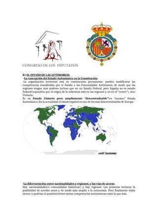 B)-EL ESTADO DE LAS AUTONOMIAS.
-La concepción del Estado Autonómico en la Constitución.
-La organización territorial está en construcción permanente: pueden modificarse las
competencias transferidas por el Estado a las Comunidades Autónomas, de modo que las
regiones tengan más poderes incluso que en un Estado Federal, pero España no es estado
Federal(supondría que el origen de la soberanía está en las regiones y no en el “centro”), sino
Unitario.
Es un Estado Unitario pero ampliamente “descentralizable”(es “nuestro” Estado
Autonómico).En la actualidad el estado español es uno de los más descentralizados de Europa.
-La diferenciación entre nacionalidades y regiones, y las vías de acceso.
Hay nacionalidades(o comunidades históricas) y hay regiones. Las primeras tuvieron la
posibilidad de acceder antes y de modo más amplio a la autonomía. Pero finalmente todas
tienen (o podrían si quisieran)tener tantas competencias autonómicas como la que más.
 