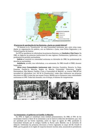 -El proceso de aprobación de los Estatutos. ¿hacia un estado federal?
El Estatuto es la “Constitución” de cada Comunidad Autónoma, que, entre otras cosas,
diseña su organización de poderes, con un Gobierno o Junta, unas Cortes Regionales y un
Tribual Superior de Justicia.
En 1979 se aprobaron en referéndum los primeros Estatutos, en Cataluña y País Vasco. En
1980, se eligieron las primeras instituciones de esas regiones (Parlamentos y gobiernos), con
predominio de partidos nacionalistas
Galicia se convirtió en comunidad autónoma en diciembre de 1980; ha predominado la
derecha no nacionalista.
Andalucía, accedió, tras referéndum, a su autonomía. En 1982 triunfó el PSOE, durante
largos años.
Otras trece Comunidades Autónomas más (Asturias, Cantabria, Navarra, La Rioja,
Canarias, Castilla-La Mancha, Región de Murcia, Comunidad Valenciana, Aragón,
Extremadura, Illes Balears, Castilla y León y Comunidad de Madrid), se crearon 1982/83 sin
necesidad de referéndum (art. 143 de la Constitución); todas ellas celebraron sus primeras
elecciones en 1983. A estas hay que sumar Ceuta y Melilla que se formaron como comunidades
autónomas en 1995. Todas han asumido, con el tiempo, el máximo de competencias.
-La Autonomía y el gobierno en Castilla- la Mancha
En 1978, la región se constituyó como entidad preautonómica. En 1980, el 78% de los
municipios votaron a favor de la autonomía y así se inició la redacción del Estatuto, que, tras
ser aprobado por las Cortes españolas, entró en vigor en agosto de 1982, quedando la
Comunidad formada por la antigua Castilla la Nueva salvo Madrid, con la inclusión de
Albacete. Celebradas las primeras elecciones a Cortes regionales en mayo del 83, triunfó el
PSOE, que ha gozado en la región de mayoría durante muchos años, asumiendo la presidencia
 