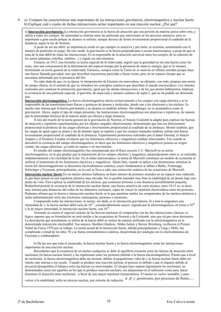 9.   a) Compare las características más importantes de las interacciones gravitatoria, electromagnética y nuclear fuerte.
     b) Explique cuál o cuales de dichas interacciones serían importantes en una reacción nuclear. ¿Por qué?
     a) Interacción gravitatoria: La interacción gravitatoria es la fuerza de atracción que una porción de materia ejerce sobre otra, y
     afecta a todos los cuerpos. Su intensidad es mínima entre las partículas que intervienen en los procesos atómicos, pero es
     importante a gran escala porque su alcance es infinito, aunque decrece de forma inversamente proporcional al cuadrado de la
     distancia, según la ley de Newton.
             A pesar de ser tan débil, su importancia reside en que siempre es atractiva y por tanto, se acumula, aumentando con el
     número de partículas en juego. De este modo, la gravitación es la fuerza preponderante a escala macroscópica, a pesar de que se
     trata de la más débil de todas las interacciones. Es la responsable de la atracción universal entre los cuerpos, de la cohesión de
     los astros (planetas, estrellas, satélites...) y regula sus movimientos.
             Einstein, en 1915, tras formular su teoría especial de la relatividad, sugirió que la gravedad no era una fuerza como las
     otras, sino una consecuencia de la deformación del espacio-tiempo por la presencia de masa (o energía, que es lo mismo),
     formulando su teoría general de la relatividad. Entonces, cuerpos como la Tierra no se mueven en órbitas cerradas porque haya
     una fuerza llamada gravedad, sino que describen trayectorias parecidas a líneas rectas, pero en un espacio-tiempo que se
     encuentra deformado por la presencia del Sol.
             No cabe duda de que, en su época, la interpretación de Einstein era innovadora, no obstante, con todo, propuso una teoría
     de campo clásica, en el sentido de que no introduce los conceptos cuánticos que describen el mundo microscópico. Los intentos
     realizados por cuantizar la interacción gravitatoria, igual que las demás interacciones y de los que pronto hablaremos, implican
     la existencia de una partícula especial, el gravitón, de masa nula y número cuántico de espín 2, que no ha podido ser detectada
     aún.
     Interacción electromagnética: La fuerza electromagnética afecta exclusivamente a los cuerpos con carga eléctrica y es la
     responsable de las transformaciones físicas y químicas de átomos y moléculas, donde une a los electrones y los núcleos. Es
     mucho más intensa que la fuerza gravitatoria y su alcance es también infinito. Sin embargo, no es acumulativa como la
     gravitación. Ahora, según el tipo de cargas presentes, las interacciones electromagnéticas son atractivas o repulsivas, de manera
     que la neutralidad eléctrica de la materia anula sus efectos a larga distancia.
             A raíz del triunfo de la teoría general de la gravitación de Newton, el francés Coulomb la adaptó para explicar las fuerzas
     de atracción y repulsión experimentadas por los objetos cargados eléctricamente, demostrando que ésta era directamente
     proporcional al producto de las cargas eléctricas e inversamente proporcional al cuadrado de su distancia. Mostró también, que
     las cargas de igual signo se atraen y las de distinto signo se repelen y que los cuerpos imanados también sufrían una fuerza
     inversamente proporcional al cuadrado de la distancia. Experimentos posteriores realizados por el danés Oersted, el francés
     Ampère y el británico Faraday revelaron que los fenómenos eléctricos y magnéticos estaban relacionados. Fue cuando se
     descubrió la existencia del campo electromagnético, es decir que los fenómenos eléctricos y magnéticos poseen un origen
     común, las cargas eléctricas, ya estén en reposo o en movimiento.
             El estudio del campo electromagnético fue sistematizado por el físico escocés J. C. Maxwell en su teoría
     electromagnética, en la que predijo que la transmisión de los campos eléctrico y magnético, perpendiculares entre sí, se realizaba
     ondulatoriamente a la velocidad de la luz. En el orden macroscópico, la teoría de Maxwell constituye un modelo de economía al
     unificar el tratamiento de los fenómenos eléctricos y magnéticos. Ahora bien, cuando se aplica a las dimensiones atómicas la
     teoría del electromagnetismo se denomina electrodinámica cuántica, cuyos fundamentos se deben a Bethe, Tomonaga,
     Schwinger y Feynman, principalmente, en la cual se lleva a cabo una corrección cuántica de las ecuaciones de Maxwell.
     Interacción nuclear fuerte:En un núcleo atómico hallamos un buen número de protones reunidos en un espacio muy reducido,
     lo que hace pensar en una repulsión eléctrica muy elevada. No es posible entender muy bien la estabilidad de un átomo bajo este
     punto de vista. Para explicar la estabilidad de los núcleos, que contienen protones a una distancia increíblemente pequeña,
     Rutherford postuló la existencia de la interacción nuclear fuerte, una fuerza atractiva de corto alcance, unos 10-15 m, es decir,
     muy intensa para distancias del orden de los diámetros nucleares, capaz de vencer la repulsión electrostática entre los protones.
     Podemos afirmar que la fuerza o interacción nuclear fuerte es la que mantiene unidos los componentes de los núcleos atómicos y
     actúa indistintamente entre dos nucleones cualesquiera, protones o neutrones.
             Comparando todas las interacciones, la menor, sin duda, es la interacción gravitatoria. Si a ésta la asignamos una
     intensidad de 1, la fuerza nuclear débil sería de 1017, considerablemente mayor, seguida por la electromagnética, en torno a 1030
     y la de mayor intensidad, la interacción nuclear fuerte, con 1032.
             Teniendo en cuenta el especial carácter de las fuerzas nucleares al compararlas con las dos interacciones clásicas, es
     lógico suponer que su formulación no será similar a las ecuaciones de Newton y de Coulomb, sino que irá por otros derroteros.
     La descripción que actualmente se utiliza de la fuerza débil se realiza de manera unificada con la electromagnética en la
     denominada interacción electrodébil. Sus autores, Sheldon Glashow, Abdus Salam y Steven Weinberg, recibieron el Premio
     Nobel de Física 1979 por su trabajo. La teoría actual de la interacción fuerte, debida principalmente a Yang y Mills, fue
     completada a mitad de los años 70 y se llama cromodinámica cuántica, desarrollada por analogía con la electrodinámica de
     Feynman y colaboradores

           b) De las tres que trata el enunciado, la fuerza nuclear fuerte y la fuerza electromagnética serán las interacciones
     importantes en una reacción nuclear.
           Recordemos que la existencia de un núcleo cualquiera se debe al equilibrio existente entre las fuerzas de atracción entre
     nucleones (la fuerza nuclear fuerte) y las repulsiones entre los protones (debido a la fuerza electromagnética). Puesto que a nivel
     de nucleones, la fuerza electromagnética debe ser enorme, debido al pequeñisimo valor de r, la fuerza nuclear fuerte debe ser
     mucho más intensa a esa escala. Cuando se produce una reacción nuclear, el proceso es debido a que el impacto debido al
     proyectil desequilibra el balance entre las fuerzas ya mencionadas. El choque hace separar ligeramente los nucleones; en
     determinados casos (en aquellos en los que se produce reacción nuclear), ese alejamiento es el suficiente como para hacer
     disminuir la atracción entre nucleones , a favor de una mayor repulsión interprotónica. El núcleo se vuelve inestable, y para
     volver a la estabilidad, sufre un proceso nuclear, por emisión de radiación
                                                                                   , , , positrones, por procesos de fisión,....




2º de Bachillerato                                                 10                                            Eric Calvo Lorente
 