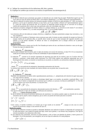 10. a) Indique las características de las radiaciones alfa, beta y gamma.
    b) Explique los cambios que ocurren en un núcleo al experimentar una desintegración .


     Radiación α:
     Es un tipo de radiación poco penetrante que puede ser detenida por una simple hoja de papel. Rutherford sugirió que los
         rayos alfa son iones de átomos de Helio (He2+) moviéndose rápidamente, y en 1909 lo demostró experimentalmente.
     Este tipo de radiación la emiten núcleos de elementos pesados situados al final de la tabla periódica (A >100), con muchos
         protones y en los que la repulsión eléctrica es muy fuerte, por lo que tienden a obtener un N aproximadamente igual a
         Z, y para ello emiten una partícula alfa. En el proceso se desprende mucha energía que se convierte en la energía
         cinética de la partícula alfa, es decir que estas partículas salen con velocidades muy altas.
     En el proceso un núcleo cualquiera de número másico A y número atómico Z, se convierte en otro núcleo Y con número
         másico A-4 y nº atómico Z-2, y se emite una partícula alfa. (1ª Ley de Soddy-Fajans):
                                                                     4     4      2
                                                                     2     2
     Las emisiones alfa son desviadas por campos eléctricos y magnéticos. Son poco penetrantes aunque muy ionizantes, y son
         muy energéticas.
     Por otro lado, si se considera el fenómeno como un proceso que cede al sistema un gran contenido de energía (en forma de
         energía cinética de la partícula alfa), es sencillo darse cuenta de que la masa (energía) del segundo miembro será
         inferior a la del primer miembro. El defecto de masa se corresponderá con la energía cinética de la partícula
         desprendida (alpha).
     Radiación Beta:
     Su poder de penetración es mayor que las alfa. Son frenadas por metros de aire, una lámina de aluminio o unos cm de agua.
         Existen tres tipos de radiación beta.

        a) Radiación        (beta menos)                                       .
     Aparece para cualquier tipo de núcleo, pero es típica de núcleos con exceso de neutrones, es decir N>Z. Es un mecanismo
        usado por los núcleos para llegar a la línea de estabilidad (N aproximadamente igual Z)

     La radiación      consiste en la emisión espontánea de electrones por parte de los núcleos, pero en el núcleo sólo hay
        protones y neutrones, ¿cómo puede emitir electrones? En 1934 Fermi explicó esta radiación suponiendo que en la
        desintegración beta menos, un neutrón se transforma en un protón, un electrón y un antineutrino mediante la reacción:
     1     1           0   0
     0     1           1   0           (2ª Ley de Soddy)
              0
     , donde, 0   es una partícula de antimateria, denominada antineutrino del electrón.
     La emisión beta menos da como resultado otro núcleo distinto con un protón más, la reacción sería:
                               0        0
                   1           1        0

        b) Radiación         (beta mas)
     Mediante este mecanismo un núcleo emite espontáneamente positrones, e+, antipartículas del electrón de igual masa pero
        con carga eléctrica opuesta.
     Lo que ocurre es que un protón del núcleo se desintegra dando lugar a un neutrón, un positrón o partícula Beta+ y un
        neutrino. Así el núcleo se desprende de los protones que le sobran y se acercan a la línea de estabilidad N = Z. Por ello
        se da en núcleos con exceso de protones. La reacción sería:
                                   0        0
                       1           1        0
               0                                                                          0
     , donde, 0     es una partícula de antimateria, denominada neutrino del electrón, y 1       es el antielectrón o positrón.
     Este tipo de radiación es típica de núclidos con deficiencia de neutrones.
         4.2.3         Captura electrónica orbital
     Se da en núcleos con exceso de protones (deficiencia de neutrones). Los núcleos pueden captar un electrón de la corteza
         electrónica (de la capa K, menos energética), que se unirá a un protón del núcleo para dar un neutrón:
     1         0           1       0
     1         1           0       0
               0
               1               1

    Como vemos, el núclido resultante es el mismo que el que resulta en la emisión               , aunque en este caso no existe
        emisión de positrones, aunque sí una emisión de rayos X.
   Radiación gamma:
    En este tipo de radiación el núcleo no pierde su identidad. Mediante esta radiación el núcleo se desprende de la energía que
        le sobra para pasar a otro estado de energía más baja. Emite rayos gamma, o sea fotones muy energéticos. Este tipo de
        emisión acompaña a las radiaciones alfa y beta.
    Es una radiación muy penetrante, atraviesa el cuerpo humano y sólo se frena con planchas de plomo y muros gruesos de
        hormigón. Al ser tan penetrante y tan energética, de los tres tipos de radiación es la más peligrosa.
                       *               γ




2º de Bachillerato                                              11                                          Eric Calvo Lorente
 