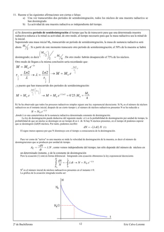 11. Razone si las siguientes afirmaciones son ciertas o falsas:
       a) Una vez transcurridos dos períodos de semidesintegración, todos los núcleos de una muestra radiactiva se
            han desintegrado.
       b) La actividad de una muestra radiactiva es independiente del tiempo.


 a) Se denomina período de semidesintegración al tiempo que ha de transcurrir para que una determinada muestra
 radiactiva reduzca a la mitad su actividad; de otro modo, al tiempo necesario para que la masa radiactiva sea la mitad de
 la inicial.
 Suponiendo una masa inicial M0, transcurrido un período de semidesintegración, la masa de sustancia radiactiva será
 ahora       0           . Si a partir de este momento transcurre otro período de semidesintegración, el 50% de la muestra se habrá
                 2
                                                     0
                                                         2
 desintegrado; es decir                0   . De otro modo: habrán desaparecido el 75% de los núcleos.
                               2         4
 Otro modo de llegara a la misma conclusión sería recordando que:

                     0   .                                                                              2
                                                                                                            .
                                                                                                    1
                     2                                       2
                                                                                        0   .       2

    1
    2                                                    1
                                                         2
 , y puesto que han transcurrido dos períodos de semidesintegración:
                                 2
                                     . 2.   1
                             1
                                                                               2.
                                            2

                 0   .       2
                                                                       0   .        2
                                                                                            0´25 .              0
                                                                                                                         0

                                                                                                                     4
 b) Se ha observado que todos los procesos radiactivos simples siguen una ley exponencial decreciente. Si N0 es el número de núcleos
 radiactivos en el instante inicial, después de un cierto tiempo t, el número de núcleos radiactivos presentes N se ha reducido a
                                                         .
                                                0.
 ,donde λ es una característica de la sustancia radiactiva denominada constante de desintegración.
        La ley de desintegración puede deducirse del siguiente modo: si λ es la probabilidad de desintegración por unidad de tiempo, la
 probabilidad de que un núcleo se desintegre en un tiempo dt es λ ·dt. Si hay N núcleos presentes, en el tiempo dt podemos esperar
 que se desintegren (λdt)N núcleos, Por tanto, podemos escribir:
                                                                                ( . ). (1)
      El signo menos aparece por que N disminuye con el tiempo a consecuencia de la desintegración.


      Para ver como de "activa" es una muestra se mide la velocidad de desintegración de la muestra, es decir el número de
 desintegraciones que se producen por unidad de tiempo.

                                                                 .   como vemos independiente del tiempo; tan sólo depende del número de núcleos en

        un determinado instante, y de la constante de desintegración
        Pero la ecuación (1) está en forma diferencial. Integrando esta ecuación obtenemos la ley exponencial decreciente.

                                                                                                                             .
                                                                                                .                    0.
                                                                       0                0
         0
        N es el número inicial de núcleos radioactivos presentes en el instante t=0.
        La gráfica de la ecuación integrada resulta ser:




2º de Bachillerato                                                                                              12                                Eric Calvo Lorente

                         Para cada sustancia radiactiva hay un intervalo                                                         fijo, denominado período de
 