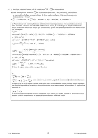 16        218
12. a) Justifique cuantitativamente cuál de los núclidos                                          8   Oy    84   Po es más estable.
                                                                   218
     b) En la desintegración del núcleo                             84   Po se emiten una partícula y dos partículas , obteniéndose
         un nuevo núcleo. Indique las características de dicho núcleo resultante. ¿Qué relación existe entre
         el núcleo inicial y el final?
         16
    m(    8   O ) = 15'994915 u; m( 218 Po ) = 218'009007 u; mP = 1'007825 u; mn = 1'008665 u
                                     84


      a) Para responder a la cuestión planteada, determinaremos la energía de enlace por nucleón de cada uno de
      estos nucleidos. Este valor nos indicará la estabilidad del núcleo, de tal modo que un mayor valor indicará
      mayor estabilidad, al indicar la energía que sería necesaria aportar para poder separar un nucleón del núcleo del
      que forma parte.
         ( ):
                        ( )               8. ( )          8. ( )           8.1 007825
                                                                              ´                  8.1 008665
                                                                                                   ´                    ´
                                                                                                                      15 994915       0´137005
          2´2758.10                  25


                         .   2
                                          2´2758.10 25.9.1016                2´0482.10       8
                                                                                                  ( por núcleo)
                        2´0482.10                 8
              ( )                                         1 2801.10
                                                           ´           9
                                                                              /
                            16

                                              (       )     84. ( ) 134. ( )
              (     )
                         218           218
                        ( ) 84. ( ) 134. ( )                                       84.1 007825 134.1 008665
                                                                                       ´           ´                          218´009007         ´
                                                                                                                                                 1 809403
          3´0057.10              24


                         .   2
                                          3´0057.10 24.9.1016                2´7051.10   7
                                                                                                 ( por núcleo)
                        2´7051.10                 7
              ( )                                         1, 2409.10     9
                                                                               /
                            218
      El átomo de oxígeno es más estable, pues que el de polonio



      b)
       218                           4                214
        84                           2                 82
       214                 0      214      como podemos ver, la emisión α, seguida de dos emisiones β de átomo inicial conduce a
        82                 1     2. 84
      la formación de un núcleo isótopo al primer, puesto que el nuevo nucleido formado contiene el mismo número de protones
      que el original; en cambio, si ha variado el número de neutrones, puesto que en cada una de las emisiones , un neutrón se
      transforma en:

      1             0            1
      0             1            1
      El núcleo inicial poseía un número excesivo de neutrones, lo que le hacía poco estable. Mediante los procesos radiactivos
      seguidos, el núcleo se transforma en un isótopo (del mismo elemento) mucho más estable.




2º de Bachillerato                                                                                    13                                            Eric Calvo Lorente
 