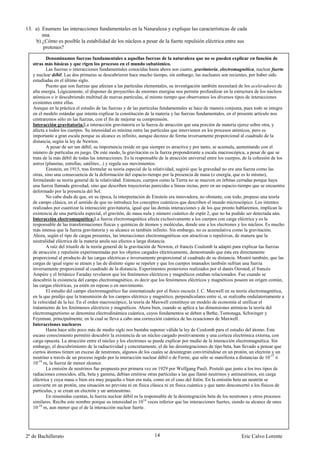 13. a) Enumere las interacciones fundamentales en la Naturaleza y explique las características de cada
       una.
    b) ¿Cómo es posible la estabilidad de los núcleos a pesar de la fuerte repulsión eléctrica entre sus
        protones?

           Denominamos fuerzas fundamentales a aquellas fuerzas de la naturaleza que no se pueden explicar en función de
   otras más básicas y que rigen los procesos en el mundo subatómico.
           Las fuerzas o interacciones fundamentales conocidas hasta ahora son cuatro, gravitatoria, electromagnética, nuclear fuerte
   y nuclear débil. Las dos primeras se descubrieron hace mucho tiempo, sin embargo, las nucleares son recientes, por haber sido
   estudiadas en el último siglo.
           Puesto que son fuerzas que afectan a las partículas elementales, su investigación también necesitará de los aceleradores de
   alta energía. Lógicamente, el disponer de proyectiles de enormes energías nos permite profundizar en la estructura de los núcleos
   atómicos e ir descubriendo multitud de nuevas partículas, al mismo tiempo que observamos los diversos tipos de interacciones
   existentes entre ellas.
   Aunque en la práctica el estudio de las fuerzas y de las partículas fundamentales se hace de manera conjunta, pues todo se integra
   en el modelo estándar que intenta explicar la constitución de la materia y las fuerzas fundamentales, en el presente artículo nos
   centraremos sólo en las fuerzas, con el fin de mejorar su comprensión.
   Interacción gravitatoria:La interacción gravitatoria es la fuerza de atracción que una porción de materia ejerce sobre otra, y
   afecta a todos los cuerpos. Su intensidad es mínima entre las partículas que intervienen en los procesos atómicos, pero es
   importante a gran escala porque su alcance es infinito, aunque decrece de forma inversamente proporcional al cuadrado de la
   distancia, según la ley de Newton.
           A pesar de ser tan débil, su importancia reside en que siempre es atractiva y por tanto, se acumula, aumentando con el
   número de partículas en juego. De este modo, la gravitación es la fuerza preponderante a escala macroscópica, a pesar de que se
   trata de la más débil de todas las interacciones. Es la responsable de la atracción universal entre los cuerpos, de la cohesión de los
   astros (planetas, estrellas, satélites...) y regula sus movimientos.
           Einstein, en 1915, tras formular su teoría especial de la relatividad, sugirió que la gravedad no era una fuerza como las
   otras, sino una consecuencia de la deformación del espacio-tiempo por la presencia de masa (o energía, que es lo mismo),
   formulando su teoría general de la relatividad. Entonces, cuerpos como la Tierra no se mueven en órbitas cerradas porque haya
   una fuerza llamada gravedad, sino que describen trayectorias parecidas a líneas rectas, pero en un espacio-tiempo que se encuentra
   deformado por la presencia del Sol.
           No cabe duda de que, en su época, la interpretación de Einstein era innovadora, no obstante, con todo, propuso una teoría
   de campo clásica, en el sentido de que no introduce los conceptos cuánticos que describen el mundo microscópico. Los intentos
   realizados por cuantizar la interacción gravitatoria, igual que las demás interacciones y de los que pronto hablaremos, implican la
   existencia de una partícula especial, el gravitón, de masa nula y número cuántico de espín 2, que no ha podido ser detectada aún.
   Interacción electromagnética:La fuerza electromagnética afecta exclusivamente a los cuerpos con carga eléctrica y es la
   responsable de las transformaciones físicas y químicas de átomos y moléculas, donde une a los electrones y los núcleos. Es mucho
   más intensa que la fuerza gravitatoria y su alcance es también infinito. Sin embargo, no es acumulativa como la gravitación.
   Ahora, según el tipo de cargas presentes, las interacciones electromagnéticas son atractivas o repulsivas, de manera que la
   neutralidad eléctrica de la materia anula sus efectos a larga distancia.
           A raíz del triunfo de la teoría general de la gravitación de Newton, el francés Coulomb la adaptó para explicar las fuerzas
   de atracción y repulsión experimentadas por los objetos cargados eléctricamente, demostrando que ésta era directamente
   proporcional al producto de las cargas eléctricas e inversamente proporcional al cuadrado de su distancia. Mostró también, que las
   cargas de igual signo se atraen y las de distinto signo se repelen y que los cuerpos imanados también sufrían una fuerza
   inversamente proporcional al cuadrado de la distancia. Experimentos posteriores realizados por el danés Oersted, el francés
   Ampère y el británico Faraday revelaron que los fenómenos eléctricos y magnéticos estaban relacionados. Fue cuando se
   descubrió la existencia del campo electromagnético, es decir que los fenómenos eléctricos y magnéticos poseen un origen común,
   las cargas eléctricas, ya estén en reposo o en movimiento.
           El estudio del campo electromagnético fue sistematizado por el físico escocés J. C. Maxwell en su teoría electromagnética,
   en la que predijo que la transmisión de los campos eléctrico y magnético, perpendiculares entre sí, se realizaba ondulatoriamente a
   la velocidad de la luz. En el orden macroscópico, la teoría de Maxwell constituye un modelo de economía al unificar el
   tratamiento de los fenómenos eléctricos y magnéticos. Ahora bien, cuando se aplica a las dimensiones atómicas la teoría del
   electromagnetismo se denomina electrodinámica cuántica, cuyos fundamentos se deben a Bethe, Tomonaga, Schwinger y
   Feynman, principalmente, en la cual se lleva a cabo una corrección cuántica de las ecuaciones de Maxwell.
   Interacciones nucleares
           Hasta hace sólo poco más de medio siglo nos bastaba suponer válida la ley de Coulomb para el estudio del átomo. Este
   escaso conocimiento permitió descubrir la existencia de un núcleo cargado positivamente y una corteza electrónica externa, con
   carga opuesta. La atracción entre el núcleo y los electrones se puede explicar por medio de la interacción electromagnética. Sin
   embargo, el descubrimiento de la radiactividad y concretamente, el de las desintegraciones de tipo beta, han llevado a pensar que
   ciertos átomos tienen un exceso de neutrones, algunos de los cuales se desintegran convirtiéndose en un protón, un electrón y un
   neutrino a través de un proceso regido por la interacción nuclear débil o de Fermi, que sólo se manifiesta a distancias de 10-17 ó
   10-18 m, la fuerza de menor alcance.
           La emisión de neutrinos fue propuesta por primera vez en 1929 por Wolfgang Pauli. Postuló que junto a los tres tipos de
   radiaciones conocidos, alfa, beta y gamma, debían emitirse otras partículas a las que llamó neutrinos y antineutrinos, sin carga
   eléctrica y cuya masa o bien era muy pequeña o bien era nula, como en el caso del fotón. En la emisión beta un neutrón se
   convierte en un protón, una situación no prevista ni en física clásica ni en física cuántica y que tanto desconcertó a los físicos de
   partículas, y se crean un electrón y un antineutrino.
           En resumidas cuentas, la fuerza nuclear débil es la responsable de la desintegración beta de los neutrones y otros procesos
   similares. Recibe este nombre porque su intensidad es 1014 veces inferior que las interacciones fuertes, siendo su alcance de unos
   10-18 m, aun menor que el de la interacción nuclear fuerte.




2º de Bachillerato                                                 14                                             Eric Calvo Lorente
 