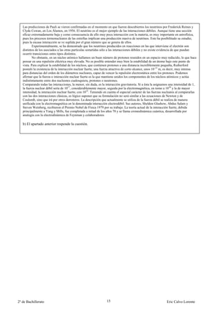 Las predicciones de Pauli se vieron confirmadas en el momento en que fueron descubiertos los neutrinos por Frederick Reines y
   Clyde Cowan, en Los Álamos, en 1956. El neutrino es el mejor ejemplo de las interacciones débiles. Aunque tiene una sección
   eficaz extremadamente baja y como consecuencia de ello muy poca interacción con la materia, es muy importante en astrofísica,
   pues los procesos termonucleares de las estrellas implican una producción masiva de neutrinos. Esto ha posibilitado su estudio,
   pues la escasa interacción se ve suplida por el gran número que se genera de ellos.
          Experimentalmente, se ha demostrado que los neutrinos producidos en reacciones en las que interviene el electrón son
   distintos de los asociados a las otras partículas sometidas sólo a las interacciones débiles y no existe evidencia de que puedan
   ocurrir transiciones entre tipos distintos.
          No obstante, en un núcleo atómico hallamos un buen número de protones reunidos en un espacio muy reducido, lo que hace
   pensar en una repulsión eléctrica muy elevada. No es posible entender muy bien la estabilidad de un átomo bajo este punto de
   vista. Para explicar la estabilidad de los núcleos, que contienen protones a una distancia increíblemente pequeña, Rutherford
   postuló la existencia de la interacción nuclear fuerte, una fuerza atractiva de corto alcance, unos 10-15 m, es decir, muy intensa
   para distancias del orden de los diámetros nucleares, capaz de vencer la repulsión electrostática entre los protones. Podemos
   afirmar que la fuerza o interacción nuclear fuerte es la que mantiene unidos los componentes de los núcleos atómicos y actúa
   indistintamente entre dos nucleones cualesquiera, protones o neutrones.
   Comparando todas las interacciones, la menor, sin duda, es la interacción gravitatoria. Si a ésta la asignamos una intensidad de 1,
   la fuerza nuclear débil sería de 1017, considerablemente mayor, seguida por la electromagnética, en torno a 1030 y la de mayor
   intensidad, la interacción nuclear fuerte, con 1032. Teniendo en cuenta el especial carácter de las fuerzas nucleares al compararlas
   con las dos interacciones clásicas, es lógico suponer que su formulación no será similar a las ecuaciones de Newton y de
   Coulomb, sino que irá por otros derroteros. La descripción que actualmente se utiliza de la fuerza débil se realiza de manera
   unificada con la electromagnética en la denominada interacción electrodébil. Sus autores, Sheldon Glashow, Abdus Salam y
   Steven Weinberg, recibieron el Premio Nobel de Física 1979 por su trabajo. La teoría actual de la interacción fuerte, debida
   principalmente a Yang y Mills, fue completada a mitad de los años 70 y se llama cromodinámica cuántica, desarrollada por
   analogía con la electrodinámica de Feynman y colaboradores

   b) El apartado anterior responde la cuestión.




2º de Bachillerato                                                15                                            Eric Calvo Lorente
 