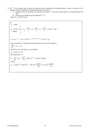 14. El 131I es un isótopo que se utiliza en medicina para el tratamiento del hipertiroidismo, ya que se concentra en la
    glándula tiroides. Su período de semidesintegración es de 8 días.
        a) Explique cómo ha cambiado una muestra de 20 mg de 131I tras estar almacenada en un hospital durante 48
             días.
        b) ¿Cuál es la actividad de un microgramo de 131I?
     Datos: NA = 6'02.1023 mol-1


    a)
      1    8
      2
                                         2             2              2
           20.10 3              1              8                          8´66.10 2   1
                                                                  8
          48                    2




                     .
                                    20.10 3. 8´66.10 .48
                                                     2

            0.                                              3´125 .10 4

    b) La actividad es la velocidad de desintegración de una muestra radiactiva.
                         .

     donde N es el nº de núcleos en ese instante.
           8´66.10 2 .
     Para determinar N :
           m                 10 - 6
     N        .                     .6´022 .10 23   4´60.10 15
           PA                 131
            :

           8´66.10 2 .4´60.10 15          3´98.10 14             4´61.10 9




2º de Bachillerato                                                 16                            Eric Calvo Lorente
 