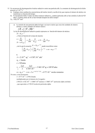 15. En un proceso de desintegración el núcleo radiactivo emite una partícula alfa. La constante de desintegración de dicho
    proceso es 2.10-10 s-1
    a) Explique cómo cambian las características del núcleo inicial y escriba la ley que expresa el número de núcleos sin
        transformar en función del tiempo.
    b) Si inicialmente había 3 moles de dicha sustancia radiactiva, ¿cuántas partículas alfa se han emitido al cabo de 925
        años? ¿Cuántos moles de He se han formado después de dicho tiempo?
    NA = 6'02.1023 mol-1


         a)   La emisión de una partícula alpha da lugar a un nuevo núcleo que crece dos unidades de número
              atómico y cuatro unidades de número másico:
                                         4         4        2
                                         2         2
         La ley de desintegración radiactiva puede expresarse en función del número de núcleos:
                          .
                     0.
             , o bien en función de la masa de muestra:

                                                                                              .
                         .
                                                                                 .
              , con lo que la ecuación                                  0.           puede reescribirse como:
                                                                                          .                   .
                                             .                      0
                                                                        .            .                   0.


              b)
                        2.10 -10 sg -1                 6´307.10              3       1


                   0     3
                       925
                                 2                 2
                                                                        3´465.10 9                 109´87
                                             6´307.10
                   1                                            3
                   2
                                     .                          6´307.10 3.925
                         0   .                         3.                                8´77.10    3
                                                                                                        moles restantes
    Por tanto, se han desintegrado:
              3        8´77.10       3
                                                 2´99123
              multiplicando por el número de Avogadro:
              2´99123 6´02.10 23                       1 8007.10 24 núcleos
                                                        ´                                     1 8007.10 24 particulas alpha emitidas
                                                                                               ´
              , que equivalen a 2´99123 moles de partículas alpha




2º de Bachillerato                                                                            17                                       Eric Calvo Lorente
 