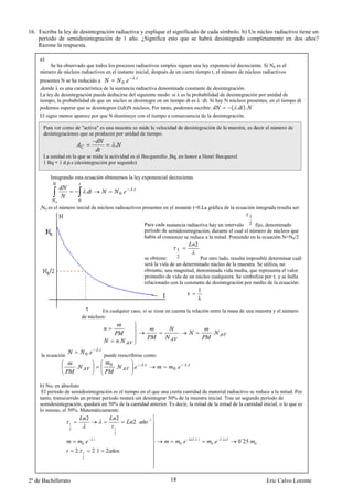 16. Escriba la ley de desintegración radiactiva y explique el significado de cada símbolo. b) Un núcleo radiactivo tiene un
    periodo de semidesintegración de 1 año. ¿Significa esto que se habrá desintegrado completamente en dos años?
    Razone la respuesta.

    a)
        Se ha observado que todos los procesos radiactivos simples siguen una ley exponencial decreciente. Si N0 es el
    número de núcleos radiactivos en el instante inicial, después de un cierto tiempo t, el número de núcleos radiactivos
                                                  .
    presentes N se ha reducido a            0.
    ,donde λ es una característica de la sustancia radiactiva denominada constante de desintegración.
    La ley de desintegración puede deducirse del siguiente modo: si λ es la probabilidad de desintegración por unidad de
    tiempo, la probabilidad de que un núcleo se desintegre en un tiempo dt es λ ·dt. Si hay N núcleos presentes, en el tiempo dt
    podemos esperar que se desintegren (λdt)N núcleos, Por tanto, podemos escribir:            ( . ).
    El signo menos aparece por que N disminuye con el tiempo a consecuencia de la desintegración.

      Para ver como de "activa" es una muestra se mide la velocidad de desintegración de la muestra, es decir el número de
      desintegraciones que se producen por unidad de tiempo.

                                                        .
      La unidad en la que se mide la actividad es el Becquerelio ,Bq, en honor a Henri Becquerel.
      1 Bq = 1 d.p.s (desintegración por segundo)

         Integrando esta ecuación obtenemos la ley exponencial decreciente.

                                                                     .
                                   .                            0.
           0               0
    ,N0 es el número inicial de núcleos radioactivos presentes en el instante t=0.La gráfica de la ecuación integrada resulta ser:
                                                                                                                                       1
                                                                         Para cada sustancia radiactiva hay un intervalo 2 fijo, denominado
                                                                         período de semidesintegración, durante el cual el número de núcleos que
                                                                         había al comienzo se reduce a la mitad. Poniendo en la ecuación N=N0/2
                                                                                                           2
                                                                                          1
                                                                         se obtiene:      2        Por otro lado, resulta imposible determinar cuál
                                                                         será la vida de un determinado núcleo de la muestra. Se utiliza, no
                                                                         obstante, una magnitud, denominada vida media, que representa el valor
                                                                         promedio de vida de un núcleo cualquiera. Se simboliza por τ, y se halla
                                                                         relacionado con la constante de desintegración por medio de la ecuación:
                                                                                                             1
                                                                                                      τ
                                                                                                             λ

                                        En cualquier caso, si se tiene en cuenta la relación entre la masa de una muestra y el número
                               de núcleos:


                                                                                                                  .
                                                            .
                                            .
     la ecuación                   0.           puede reescribirse como:
                                                                         .                            .
                       .                            0
                                                        .            .                0.


    b) No, en absoluto
     El período de semidesintegración es el tiempo en el que una cierta cantidad de material radiactivo se reduce a la mitad. Por
    tanto, transcurrido un primer período restará sin desintegrar 50% de la muestra inicial. Tras un segundo período de
    semidesintegración, quedará un 50% de la cantidad anterior. Es decir, la mitad de la mitad de la cantidad inicial, o lo que es
    lo mismo, el 50%. Matemáticamente:
                                   2                        2                1
                   1                                                 2
                   2                                    1
                                                        2
                                        .                                                                 2.2.1           2.
                               0   .                                                          0   .               0   .        2
                                                                                                                                   0´25.   0

                       2.      1        2.1     2
                               2




2º de Bachillerato                                                                   18                                                        Eric Calvo Lorente
 