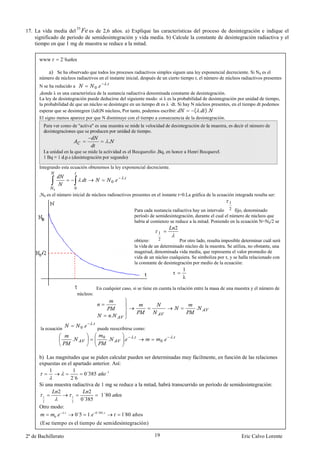 55
17. La vida media del Fe es de 2,6 años. a) Explique las características del proceso de desintegración e indique el
    significado de periodo de semidesintegración y vida media. b) Calcule la constante de desintegración radiactiva y el
    tiempo en que 1 mg de muestra se reduce a la mitad.

      www        2´6

          a) Se ha observado que todos los procesos radiactivos simples siguen una ley exponencial decreciente. Si N0 es el
      número de núcleos radiactivos en el instante inicial, después de un cierto tiempo t, el número de núcleos radiactivos presentes
                                          .
      N se ha reducido a           0.
      ,donde λ es una característica de la sustancia radiactiva denominada constante de desintegración.
      La ley de desintegración puede deducirse del siguiente modo: si λ es la probabilidad de desintegración por unidad de tiempo,
      la probabilidad de que un núcleo se desintegre en un tiempo dt es λ ·dt. Si hay N núcleos presentes, en el tiempo dt podemos
      esperar que se desintegren (λdt)N núcleos, Por tanto, podemos escribir:          ( . ).
      El signo menos aparece por que N disminuye con el tiempo a consecuencia de la desintegración.
        Para ver como de "activa" es una muestra se mide la velocidad de desintegración de la muestra, es decir el número de
        desintegraciones que se producen por unidad de tiempo.

                                                    .
        La unidad en la que se mide la actividad es el Becquerelio ,Bq, en honor a Henri Becquerel.
        1 Bq = 1 d.p.s (desintegración por segundo)

      Integrando esta ecuación obtenemos la ley exponencial decreciente.

                                                             .
                                    .                   0.
             0             0
      ,N0 es el número inicial de núcleos radioactivos presentes en el instante t=0.La gráfica de la ecuación integrada resulta ser:
                                                                                                                   1
                                                                 Para cada sustancia radiactiva hay un intervalo 2 fijo, denominado
                                                                 período de semidesintegración, durante el cual el número de núcleos que
                                                                 había al comienzo se reduce a la mitad. Poniendo en la ecuación N=N0/2 se
                                                                                         2
                                                                             1
                                                                 obtiene:    2           Por otro lado, resulta imposible determinar cuál será
                                                                 la vida de un determinado núcleo de la muestra. Se utiliza, no obstante, una
                                                                 magnitud, denominada vida media, que representa el valor promedio de
                                                                 vida de un núcleo cualquiera. Se simboliza por τ, y se halla relacionado con
                                                                 la constante de desintegración por medio de la ecuación:
                                                                                             1
                                                                                     τ
                                                                                             λ

                                             En cualquier caso, si se tiene en cuenta la relación entre la masa de una muestra y el número de
                               núcleos:


                                                                                                 .
                                                        .
                                         .
       la ecuación                  0.       puede reescribirse como:
                                                                 .                   .
                       .                        0
                                                    .        .                  0.


      b) Las magnitudes que se piden calcular pueden ser determinadas muy fácilmente, en función de las relaciones
      expuestas en el apartado anterior. Así:
           1          1
                            0´385     1

                    2´6
      Si una muestra radiactiva de 1 mg se reduce a la mitad, habrá transcurrido un período de semidesintegración:
               2              2
                                   1´80
                          0´385
       1             1
       2             2
      Otro modo:
                 .
             0.        0´5 1. 0´385.           ´
                                              1 80 años
      (Ese tiempo es el tiempo de semidesintegración)

2º de Bachillerato                                                         19                                            Eric Calvo Lorente
 