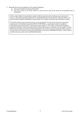 2.   Responda breve pero razonadamente a las siguientes preguntas:
        a) ¿Por qué se postuló la existencia del neutrón?
        b) ¿Por qué la masa de un núcleo atómico es menor que la suma de las masas de las partículas que lo
            constituyen?


      a) Por un lado, debido a la necesidad de explicar la falta de repulsión entre los protones que constituyen el
      núcleo, y sobre todo, para poder justificar la no correspondencia entre la masa atómica real de los átomos y la
      que teóricamente debería corresponder al mismo átomo con el número de protones que constituían su núcleo.

      b) El núcleo atómico posee una masa inferior a la correspondiente a la suma de las masas de sus partículas
      constituyentes. Esa cantidad se denomina DEFECTO DE MASA, y, expresada en términos energéticos
      (utilizando la expresión que indica la equivalencia masa-energía, E=mc2), indica la disminución energética
      producida al formarse el núcleo por aproximación de las partículas que lo conforman. En este sentido, un mayor
      defecto de masa indicará una mayor energía desprendida, y por lo tanto una menor energía del núcleo (respecto
      al valor teórico de la suma de las masas de las partículas), con lo que su estabilidad será mayor. Cuanto mayor es
      el defecto de masa, mayor será la estabilidad del núclido.




2º de Bachillerato                                           2                                       Eric Calvo Lorente
 