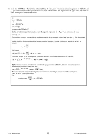 18. En el año 1898 Marie y Pierre Curie aislaron 200 mg de radio, cuyo periodo de semidesintegración es 1620 años. a)
    ¿A qué cantidad de radio han quedado reducidos en la actualidad los 200 mg iniciales? b) ¿Qué tanto por ciento se
    habrá desintegrado dentro de 500 años?


      a)
        1      1620
        2

           0   200.10             3


            (     )?
            (dentro de 500 años)?
                                                                                               .
      La ley de la desintegración radiactiva viene dada por la expresión               0   .       , o, en términos de masa:
                          .
                0   .         .
      Por otro lado, se conoce como período de semidesintegración de una sustancia radiactiva al intervalo        1 fijo, denominado
                                                                                                                  2
      durante el cual el número de núcleos que había al comienzo se reduce a la mitad. Poniendo en la ecuación N=N0/2 se
      obtiene:
                                               2
                                      1
                                      2
      Por lo tanto:
                          2                   2
      1620                                             4´28.10   4

                                           1620
      Utilizando ahora la ley de desintegración, y teniendo en cuenta que el tiempo transcurrido son 109 años:
                                      4´28.10 4 .109
                200.                                                 190´88

      b) Repetiremos el mismo procedimiento considerando que para dentro de 500años, el tiempo transcurrido desde el
      aislamiento de la muestra será de 609 años:
                                  4´28.10 4 .609
               200.                                         154´11
      Para conocer el tanto por ciento desintegrado, necesitaremos en primer lugar conocer la cantidad desintegrada:
      200-154´11=45´89mg desintegrados.
      Así:
                                                   45´89
                        % desintegrado:                  .100    22´94%
                                                    200




2º de Bachillerato                                                            20                                   Eric Calvo Lorente
 